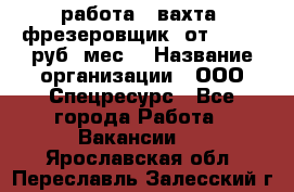 работа . вахта. фрезеровщик. от 50 000 руб./мес. › Название организации ­ ООО Спецресурс - Все города Работа » Вакансии   . Ярославская обл.,Переславль-Залесский г.